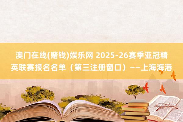 澳门在线(赌钱)娱乐网 2025-26赛季亚冠精英联赛报名名单（第三注册窗口）——上海海港