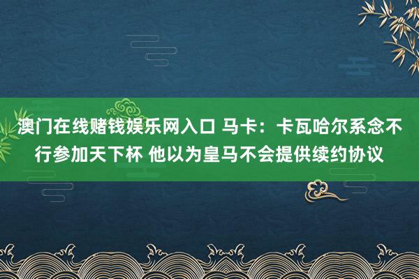澳门在线赌钱娱乐网入口 马卡：卡瓦哈尔系念不行参加天下杯 他以为皇马不会提供续约协议