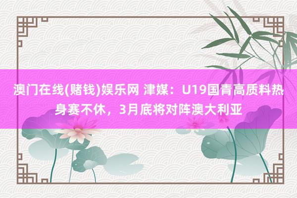 澳门在线(赌钱)娱乐网 津媒：U19国青高质料热身赛不休，3月底将对阵澳大利亚