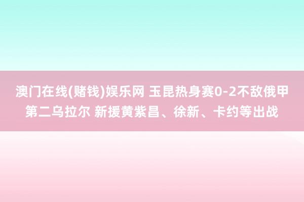 澳门在线(赌钱)娱乐网 玉昆热身赛0-2不敌俄甲第二乌拉尔 新援黄紫昌、徐新、卡约等出战