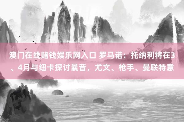 澳门在线赌钱娱乐网入口 罗马诺：托纳利将在3、4月与纽卡探讨曩昔，尤文、枪手、曼联特意
