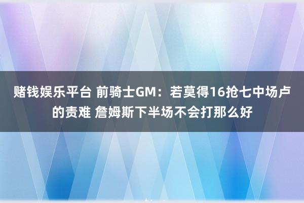 赌钱娱乐平台 前骑士GM：若莫得16抢七中场卢的责难 詹姆斯下半场不会打那么好