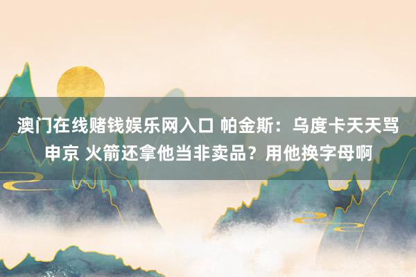 澳门在线赌钱娱乐网入口 帕金斯：乌度卡天天骂申京 火箭还拿他当非卖品？用他换字母啊