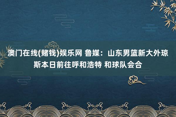 澳门在线(赌钱)娱乐网 鲁媒：山东男篮新大外琼斯本日前往呼和浩特 和球队会合