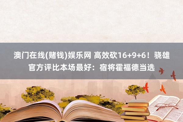 澳门在线(赌钱)娱乐网 高效砍16+9+6！骁雄官方评比本场最好：宿将霍福德当选