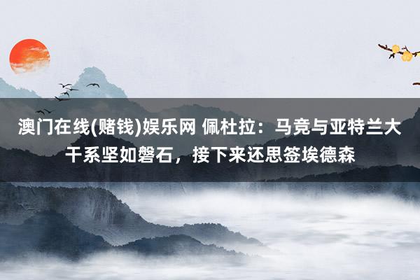 澳门在线(赌钱)娱乐网 佩杜拉：马竞与亚特兰大干系坚如磐石，接下来还思签埃德森