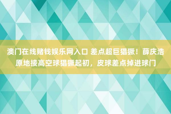 澳门在线赌钱娱乐网入口 差点超巨猖獗！薛庆浩原地接高空球猖獗起初，皮球差点掉进球门