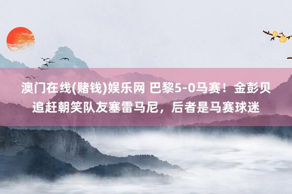 澳门在线(赌钱)娱乐网 巴黎5-0马赛！金彭贝追赶朝笑队友塞雷马尼，后者是马赛球迷