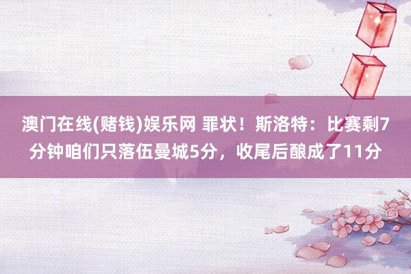 澳门在线(赌钱)娱乐网 罪状！斯洛特：比赛剩7分钟咱们只落伍曼城5分，收尾后酿成了11分