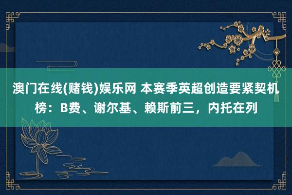 澳门在线(赌钱)娱乐网 本赛季英超创造要紧契机榜：B费、谢尔基、赖斯前三，内托在列
