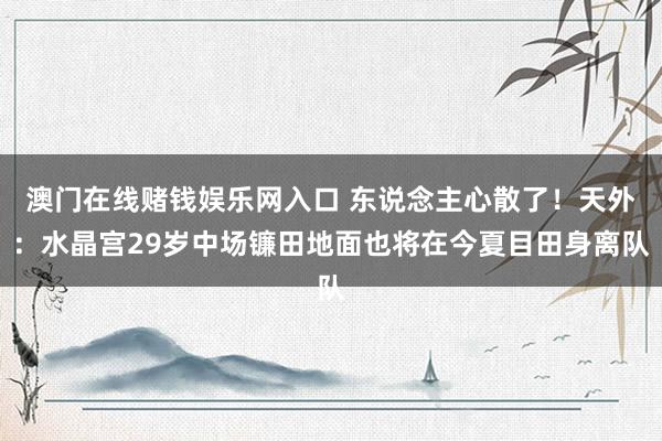 澳门在线赌钱娱乐网入口 东说念主心散了！天外：水晶宫29岁中场镰田地面也将在今夏目田身离队