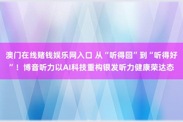 澳门在线赌钱娱乐网入口 从“听得回”到“听得好”！博音听力以AI科技重构银发听力健康荣达态