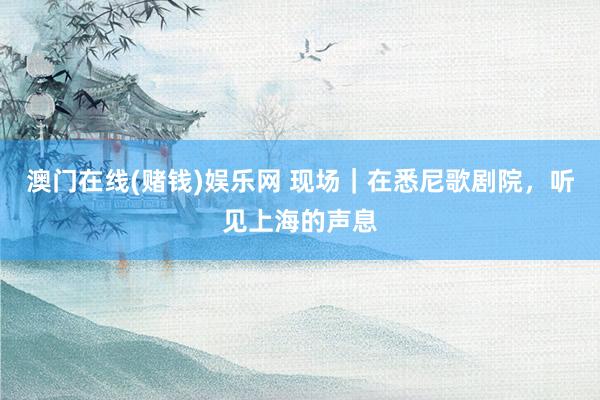 澳门在线(赌钱)娱乐网 现场｜在悉尼歌剧院，听见上海的声息