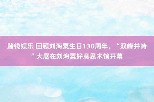 赌钱娱乐 回顾刘海粟生日130周年，“双峰并峙”大展在刘海粟好意思术馆开幕