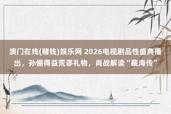 澳门在线(赌钱)娱乐网 2026电视剧品性盛典播出，孙俪得益荒谬礼物，肖战解读“藏海传”