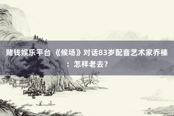 赌钱娱乐平台 《候场》对话83岁配音艺术家乔榛：怎样老去？