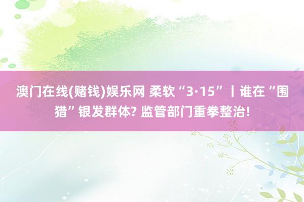 澳门在线(赌钱)娱乐网 柔软“3·15”丨谁在“围猎”银发群体? 监管部门重拳整治!