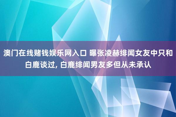 澳门在线赌钱娱乐网入口 曝张凌赫绯闻女友中只和白鹿谈过， 白鹿绯闻男友多但从未承认