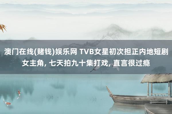 澳门在线(赌钱)娱乐网 TVB女星初次担正内地短剧女主角， 七天拍九十集打戏， 直言很过瘾