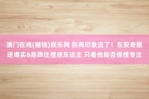 澳门在线(赌钱)娱乐网 别再印象流了！东契奇叛逆塌实&能跟住捏球东谈主 只看他能否保捏专注