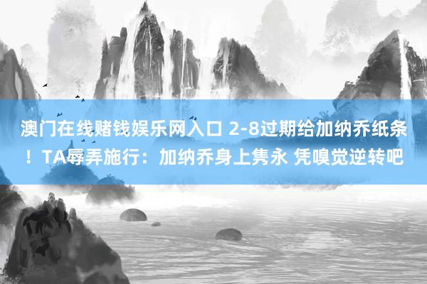 澳门在线赌钱娱乐网入口 2-8过期给加纳乔纸条！TA辱弄施行：加纳乔身上隽永 凭嗅觉逆转吧