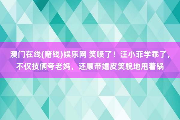 澳门在线(赌钱)娱乐网 笑喷了！汪小菲学乖了，不仅技俩夸老妈，还顺带嬉皮笑貌地甩着锅