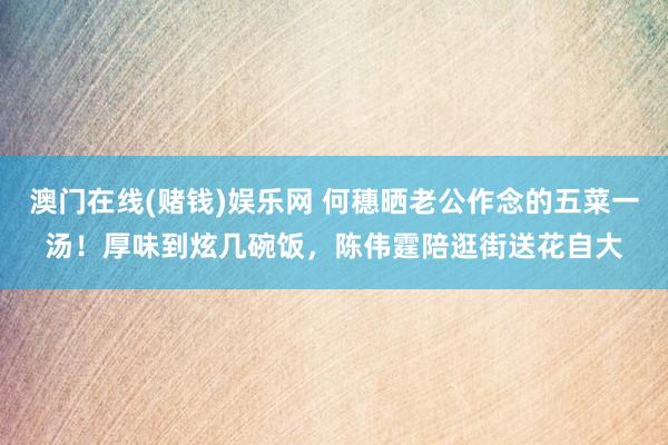 澳门在线(赌钱)娱乐网 何穗晒老公作念的五菜一汤！厚味到炫几碗饭，陈伟霆陪逛街送花自大