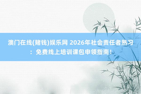 澳门在线(赌钱)娱乐网 2026年社会责任者熟习：免费线上培训课包申领指南！