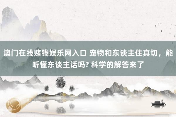 澳门在线赌钱娱乐网入口 宠物和东谈主住真切，能听懂东谈主话吗? 科学的解答来了