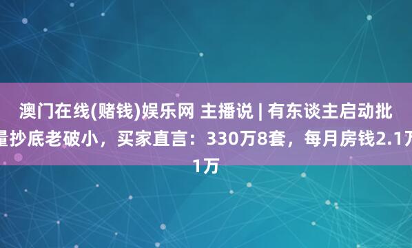 澳门在线(赌钱)娱乐网 主播说 | 有东谈主启动批量抄底老破小，买家直言：330万8套，每月房钱2.1万