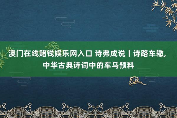澳门在线赌钱娱乐网入口 诗弗成说丨诗路车辙， 中华古典诗词中的车马预料
