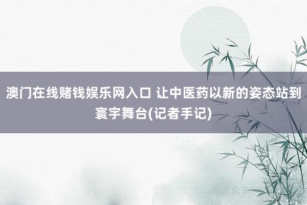 澳门在线赌钱娱乐网入口 让中医药以新的姿态站到寰宇舞台(记者手记)