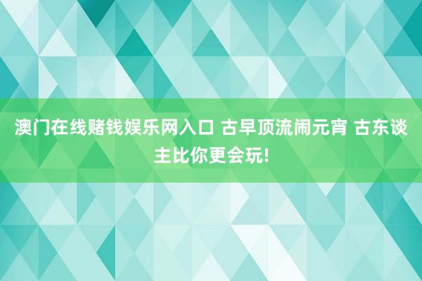 澳门在线赌钱娱乐网入口 古早顶流闹元宵 古东谈主比你更会玩!