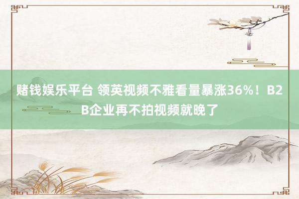 赌钱娱乐平台 领英视频不雅看量暴涨36%！B2B企业再不拍视频就晚了
