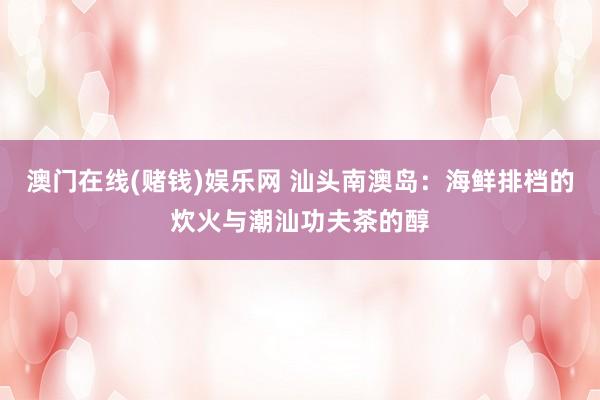 澳门在线(赌钱)娱乐网 汕头南澳岛：海鲜排档的炊火与潮汕功夫茶的醇