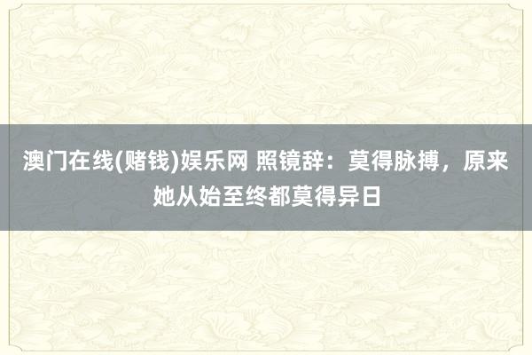 澳门在线(赌钱)娱乐网 照镜辞：莫得脉搏，原来她从始至终都莫得异日