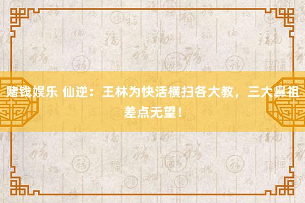 赌钱娱乐 仙逆：王林为快活横扫各大教，三大鼻祖差点无望！