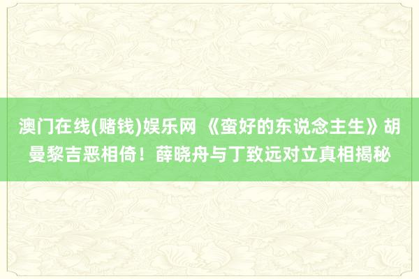 澳门在线(赌钱)娱乐网 《蛮好的东说念主生》胡曼黎吉恶相倚！薛晓舟与丁致远对立真相揭秘