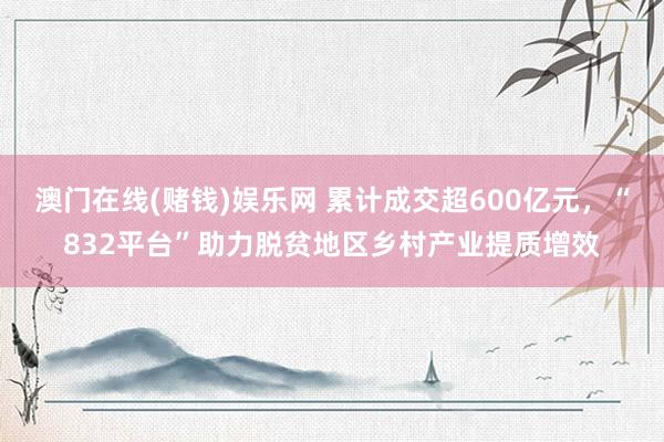 澳门在线(赌钱)娱乐网 累计成交超600亿元，“832平台”助力脱贫地区乡村产业提质增效