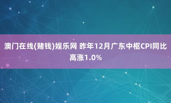 澳门在线(赌钱)娱乐网 昨年12月广东中枢CPI同比高涨1.0%