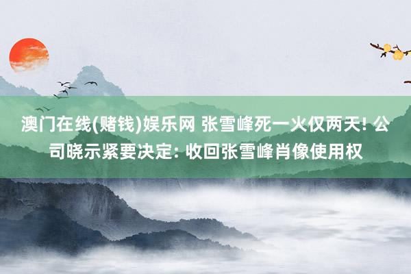 澳门在线(赌钱)娱乐网 张雪峰死一火仅两天! 公司晓示紧要决定: 收回张雪峰肖像使用权