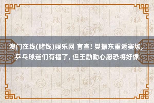 澳门在线(赌钱)娱乐网 官宣! 樊振东重返赛场， 乒乓球迷们有福了， 但王励勤心愿恐将好像