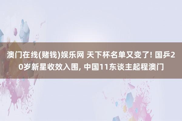 澳门在线(赌钱)娱乐网 天下杯名单又变了! 国乒20岁新星收效入围， 中国11东谈主起程澳门
