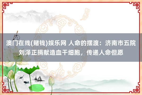 澳门在线(赌钱)娱乐网 人命的摆渡：济南市五院刘泽正捐献造血干细胞，传递人命但愿