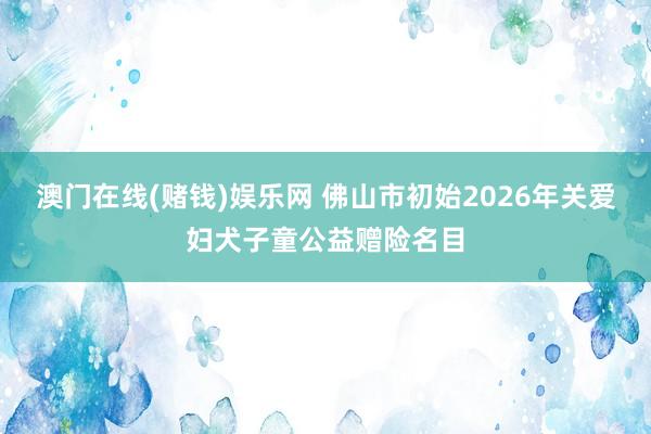 澳门在线(赌钱)娱乐网 佛山市初始2026年关爱妇犬子童公益赠险名目