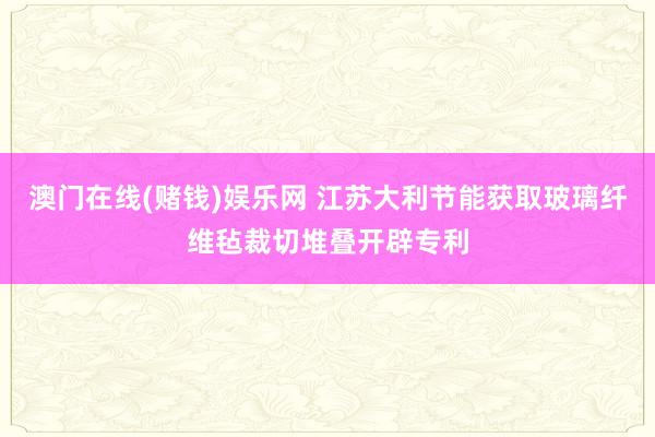 澳门在线(赌钱)娱乐网 江苏大利节能获取玻璃纤维毡裁切堆叠开辟专利