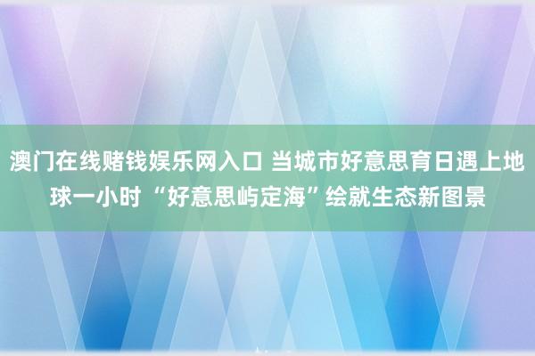 澳门在线赌钱娱乐网入口 当城市好意思育日遇上地球一小时 “好意思屿定海”绘就生态新图景