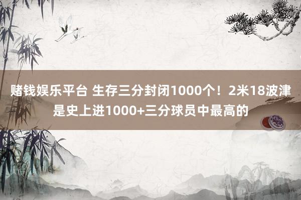 赌钱娱乐平台 生存三分封闭1000个！2米18波津是史上进1000+三分球员中最高的