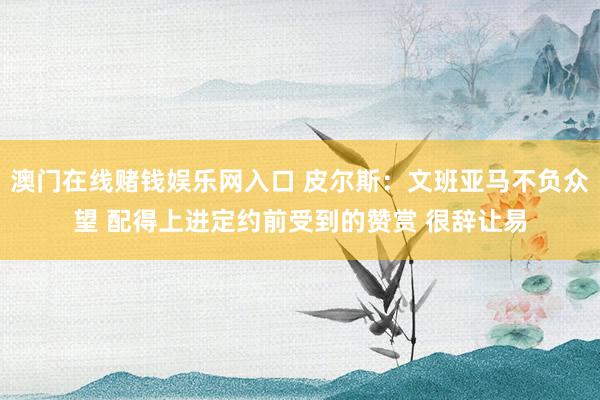澳门在线赌钱娱乐网入口 皮尔斯：文班亚马不负众望 配得上进定约前受到的赞赏 很辞让易