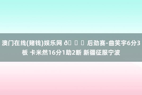 澳门在线(赌钱)娱乐网 🏀后劲赛-曲笑宇6分3板 卡米然16分1助2断 新疆征服宁波